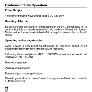 Cautions for Safe Operation
Power Supply
This camera must always be operated a DC 12V only.
Handling of the unit
Be careful not to spill water or other liquids on the unit. Be cautions not to
get combustible or metallic material inside the body. If used with foreign
Matter inside, the camera is liable to fail or to get a cause of fire or electric
shock.
Operating and storage location
Avoid viewing a very bright object during an extended period. Avoid
operating or storing the unit in the following locations.
Extremely hot or cold places( -10ºC ~+50°C We recommended to use unit
in between 0ºC ~+45°C)
Damp or dust place
Places exposed to rain
Places subject to strong vibration
Close to generators of powerful electromagnetic radiation such as radio
or TV transmitters.
08

 