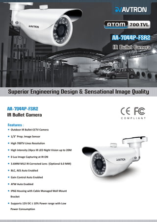 AA-7044P-FSR2
AA-7044P-FSR2
IR Bullet Camera
IR Bullet Camera
¡
¡
¡
¡
¡
¡
¡
¡
¡
¡
¡
Outdoor IR Bullet CCTV Camera
1/3" Prop. Image Sensor
High 700TV Lines Resolution
High Intensity 24pcs IR LED Night Vision up to 20M
0 Lux Image Capturing at IR ON
3.6MM M12 IR Corrected Lens
BLC, AES Auto Enabled
Gain Control Auto Enabled
ATW Auto Enabled
IP66 Housing with Cable Managed Wall Mount
Bracket
Supports 12V DC ± 10% Power range with Low
Power Consumption
(Optional 6.0 MM)
IR Bullet Camera
Features :
AA-7044P-FSR2
Superior Engineering Design & Sensational Image Quality
700 TVL
700 TVL
C O M P L I A N T
 