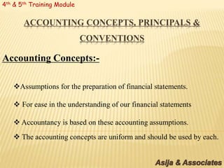 ACCOUNTING CONCEPTS, PRINCIPALS &
CONVENTIONS
4th & 5th Training Module
Accounting Concepts:-
Assumptions for the preparation of financial statements.
 For ease in the understanding of our financial statements
 Accountancy is based on these accounting assumptions.
 The accounting concepts are uniform and should be used by each.
 