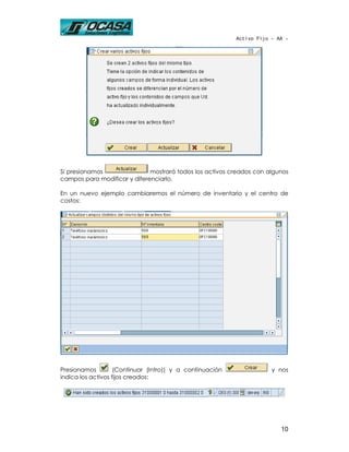 Activo Fijo - AA -




Si presionamos                mostrará todos los activos creados con algunos
campos para modificar y diferenciarlo.

En un nuevo ejemplo cambiaremos el número de inventario y el centro de
costos:




Presionamos         (Continuar (Intro)) y a continuación               y nos
indica los activos fijos creados:




                                                                          10
 