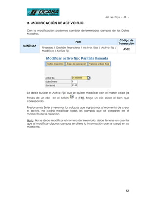 Activo Fijo - AA -

  2. MODIFICACIÓN DE ACTIVO FIJO

  Con la modificación podemos cambiar determinados campos de los Datos
  Maestros.

                                                                              Código de
                                        Path
                                                                             Transacción
MENÚ SAP
             Finanzas / Gestión financiera / Activos fijos / Activo fijo /
                                                                                AS02
             Modificar / Activo fijo




  Se debe buscar el Activo Fijo que se quiere modificar con el match code (a
  través de un clic   en el botón       o (F4)), haga un clic sobre el bien que
  corresponda.

  Presionamos Enter y veremos las solapas que ingresamos al momento de crear
  el activo, no podrá modificar todos los campos que se cargaron en el
  momento de la creación.

  Nota: No se debe modificar el número de inventario, debe tenerse en cuenta
  que al modificar algunos campos se altera la información que se cargó en su
  momento.




                                                                                 12
 
