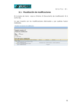 Activo Fijo - AA -

     2.1. Visualización de modificaciones

En la barra de menú vaya a: Entorno   Documento de modificación      A
activo fijo.

Lo que muestra son las modificaciones efectuadas y por quiénes fueron
realizadas.




                                                                    13
 