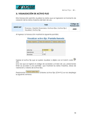 Activo Fijo - AA -

  3. VISUALIZACIÓN DE ACTIVO FIJO

  Esta transacción permite visualizar los datos que se ingresaron al momento de
  creación de los datos maestros del bien de uso.

                                                                               Código de
                                          Path
                                                                              Transacción
MENÚ SAP
              Finanzas / Gestión financiera / Activos fijos / Activo fijo /
                                                                                 AS03
              Visualizar / Activo fijo

  Al ingresar, la transacción mostrará la siguiente pantalla:




  Ingrese el activo fijo que se quiere visualizar o elíjalo con el match code
  (F4).
  Una vez que se ingresó el código de sociedad y el bien de uso, presionando
  Enter se accede a una pantalla que mostrará los datos maestros, áreas de
  valoración y valores de activos fijos.


  Presionando                       (Valores activos fijos (Ctrl+F1)) se nos despliega
  la siguiente ventana:




                                                                                   14
 