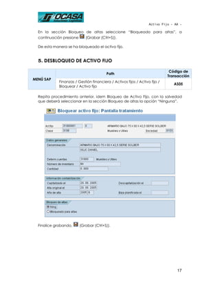 Activo Fijo - AA -

  En la sección Bloqueo de altas seleccione “Bloqueado para altas”, a
  continuación presione      (Grabar (Ctrl+S)).

  De esta manera se ha bloqueado el activo fijo.


  5. DESBLOQUEO DE ACTIVO FIJO

                                                                              Código de
                                         Path
                                                                             Transacción
MENÚ SAP
             Finanzas / Gestión financiera / Activos fijos / Activo fijo /
                                                                                AS05
             Bloquear / Activo fijo

  Repita procedimiento anterior, idem Bloqueo de Activo Fijo, con la salvedad
  que deberá seleccionar en la sección Bloqueo de altas la opción “Ninguna”.




  Finalice grabando,      (Grabar (Ctrl+S)).




                                                                                  17
 