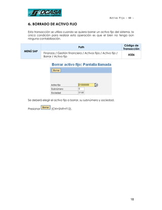 Activo Fijo - AA -

  6. BORRADO DE ACTIVO FIJO

  Esta transacción se utiliza cuando se quiera borrar un activo fijo del sistema, la
  única condición para realizar esta operación es que el bien no tenga aún
  ninguna contabilización.

                                                                               Código de
                                          Path
                                                                              Transacción
MENÚ SAP
              Finanzas / Gestión financiera / Activos fijos / Activo fijo /
                                                                                 AS06
              Borrar / Activo fijo




  Se deberá elegir el activo fijo a borrar, su subnúmero y sociedad.


  Presionar         (Ctrl+Shift+F12).




                                                                                   18
 