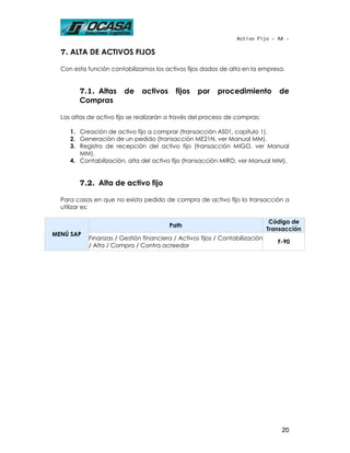 Activo Fijo - AA -

  7. ALTA DE ACTIVOS FIJOS

  Con esta función contabilizamos los activos fijos dados de alta en la empresa.


        7.1. Altas      de     activos     fijos   por    procedimiento           de
        Compras

  Las altas de activo fijo se realizarán a través del proceso de compras:

     1. Creación de activo fijo a comprar (transacción AS01, capítulo 1).
     2. Generación de un pedido (transacción ME21N, ver Manual MM).
     3. Registro de recepción del activo fijo (transacción MIGO, ver Manual
        MM).
     4. Contabilización, alta del activo fijo (transacción MIRO, ver Manual MM).


        7.2. Alta de activo fijo

  Para casos en que no exista pedido de compra de activo fijo la transacción a
  utilizar es:

                                                                               Código de
                                         Path
                                                                              Transacción
MENÚ SAP
            Finanzas / Gestión financiera / Activos fijos / Contabilización
                                                                                 F-90
            / Alta / Compra / Contra acreedor




                                                                                  20
 
