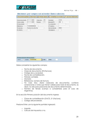 Activo Fijo - AA -




Debe completar los siguientes campos:

       o   Fecha de documento.
       o   Clase de documento, KR (Factura).
       o   Código de su sociedad.
       o   Fecha de contabilización.
       o   Período contable.
       o   Moneda
       o   Referencia, número de factura.
       o   Txt. Cab. Doc. (texto cabecera de documento), contiene
           aclaraciones o notas que tienen validez para todo el documento, es
           decir, no sólo para posiciones de documento determinadas.
       o   Número de tienda (campo a completarse para el caso de
           Argentina).

En la sección Primera posición del documento ingrese:

       o   Clave de contabilización (ClvCT), 31 (Factura).
       o   Código del proveedor.

Presione Enter y en la siguiente pantalla ingresará:

       o   Importe.
       o   Cálculo de impuestos o no.


                                                                            21
 