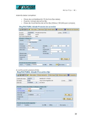 Activo Fijo - AA -



Además debe completar:

      o   Clave de contabilización 70 (Activos fijos debe).
      o   Cuenta, número de activo fijo.
      o   Clase de movimientos de activo fijo (ClMov) 100 (Alta por compra).




A continuación presione Enter.




                                                                           22
 