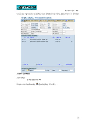 Activo Fijo - AA -

Luego de ingresados los datos, vaya a la barra e menú, Documento   Simular:




Asiento Contable

Activo Fijo
              a Proveedores XX

Finalice contabilizando,   (Contabilizar (Ctrl+S)).




                                                                        23
 