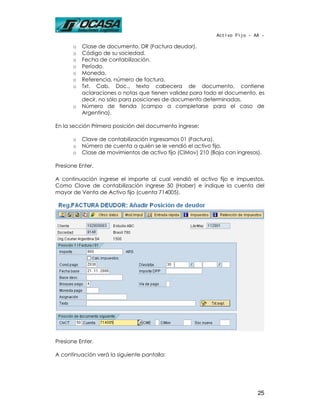 Activo Fijo - AA -

      o   Clase de documento, DR (Factura deudor).
      o   Código de su sociedad.
      o   Fecha de contabilización.
      o   Período.
      o   Moneda.
      o   Referencia, número de factura.
      o   Txt. Cab. Doc., texto cabecera de documento, contiene
          aclaraciones o notas que tienen validez para todo el documento, es
          decir, no sólo para posiciones de documento determinadas.
      o   Número de tienda (campo a completarse para el caso de
          Argentina).

En la sección Primera posición del documento ingrese:

      o   Clave de contabilización ingresamos 01 (Factura).
      o   Número de cuenta a quién se le vendió el activo fijo.
      o   Clase de movimientos de activo fijo (ClMov) 210 (Baja con ingresos).

Presione Enter.

A continuación ingrese el importe al cual vendió el activo fijo e impuestos.
Como Clave de contabilización ingrese 50 (Haber) e indique la cuenta del
mayor de Venta de Activo fijo (cuenta 714005).




Presione Enter.

A continuación verá la siguiente pantalla:




                                                                            25
 
