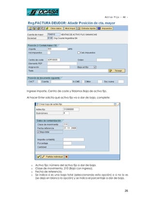 Activo Fijo - AA -




Ingrese importe, Centro de coste y tildamos Baja de activo fijo.

Al hacer Enter solicita qué activo fijo va a dar de baja, complete:




   o   Activo fijo: número del activo fijo a dar de baja.
   o   Clase de movimiento, 210 (Baja con ingreso).
   o   Fecha de referencia.
   o   Se indica si es una baja total (seleccionando esta opción) o si no lo es
       (se deja en blanco la opción) y se indica el porcentaje a dar de baja.



                                                                             26
 