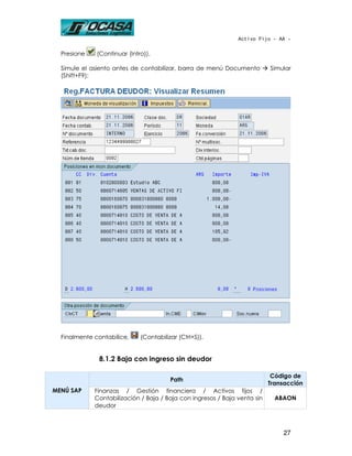 Activo Fijo - AA -


  Presione    (Continuar (Intro)).

  Simule el asiento antes de contabilizar, barra de menú Documento         Simular
  (Shift+F9):




  Finalmente contabilice,     (Contabilizar (Ctrl+S)).


              8.1.2 Baja con ingreso sin deudor

                                                                            Código de
                                         Path
                                                                           Transacción
MENÚ SAP     Finanzas / Gestión financiera / Activos fijos /
             Contabilización / Baja / Baja con ingresos / Baja venta sin     ABAON
             deudor



                                                                               27
 