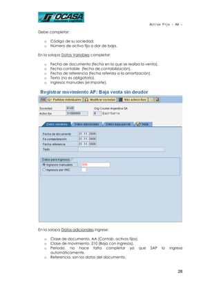 Activo Fijo - AA -

Debe completar:

   o   Código de su sociedad.
   o   Número de activo fijo a dar de baja.

En la solapa Datos Variables completar:

   o   Fecha de documento (fecha en la que se realiza la venta).
   o   Fecha contable (fecha de contabilización).
   o   Fecha de referencia (fecha referida a la amortización).
   o   Texto (no es obligatorio).
   o   Ingresos manuales (el importe).




En la solapa Datos adicionales ingrese:

   o   Clase de documento, AA (Contab. activos fijos).
   o   Clase de movimiento, 210 (Baja con ingresos).
   o   Período, no hace falta completar ya que             SAP     lo   ingresa
       automáticamente.
   o   Referencia, son los datos del documento.


                                                                            28
 