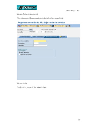 Activo Fijo - AA -

Solapa Datos baja parcial

Esta solapa se utiliza cuando la baja del activo no es total.




Solapa Nota

En ella se ingresan datos sobre la baja.




                                                                               29
 