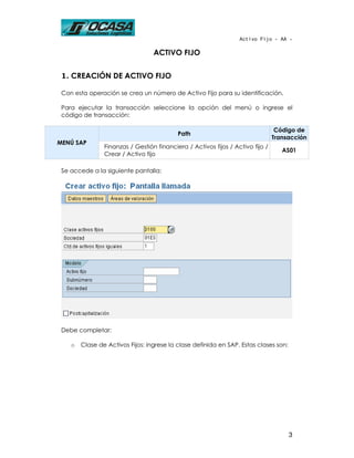 Activo Fijo - AA -

                                  ACTIVO FIJO


 1. CREACIÓN DE ACTIVO FIJO

 Con esta operación se crea un número de Activo Fijo para su identificación.

 Para ejecutar la transacción seleccione la opción del menú o ingrese el
 código de transacción:

                                                                                 Código de
                                           Path
                                                                                Transacción
MENÚ SAP
                Finanzas / Gestión financiera / Activos fijos / Activo fijo /
                                                                                   AS01
                Crear / Activo fijo

 Se accede a la siguiente pantalla:




 Debe completar:

    o   Clase de Activos Fijos: ingrese la clase definida en SAP. Estas clases son:




                                                                                      3
 