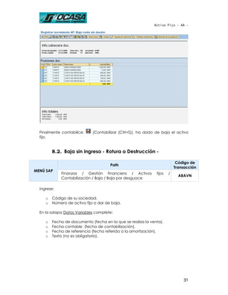 Activo Fijo - AA -




  Finalmente contabilice,     (Contabilizar (Ctrl+S)), ha dado de baja el activo
  fijo.


         8.2. Baja sin ingreso - Rotura o Destrucción -

                                                                            Código de
                                       Path
                                                                           Transacción
MENÚ SAP
             Finanzas / Gestión financiera / Activos           fijos   /
                                                                             ABAVN
             Contabilización / Baja / Baja por desguace

  Ingrese:

     o   Código de su sociedad.
     o   Número de activo fijo a dar de baja.

  En la solapa Datos Variables complete:

     o   Fecha de documento (fecha en la que se realiza la venta).
     o   Fecha contable (fecha de contabilización).
     o   Fecha de referencia (fecha referida a la amortización).
     o   Texto (no es obligatorio).




                                                                               31
 
