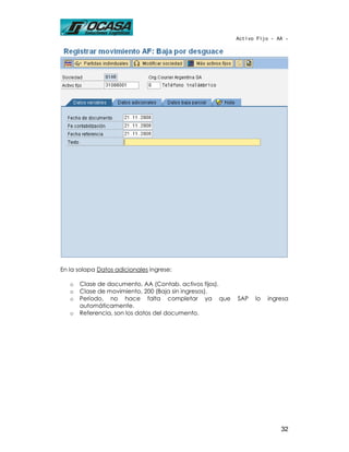 Activo Fijo - AA -




En la solapa Datos adicionales ingrese:

   o   Clase de documento, AA (Contab. activos fijos).
   o   Clase de movimiento, 200 (Baja sin ingresos).
   o   Período, no hace falta completar ya que           SAP   lo   ingresa
       automáticamente.
   o   Referencia, son los datos del documento.




                                                                        32
 