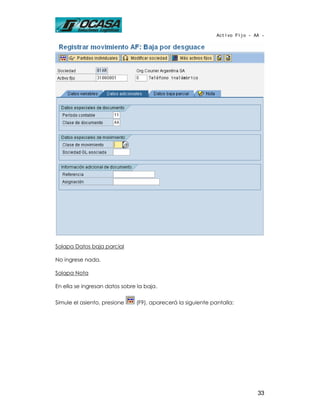 Activo Fijo - AA -




Solapa Datos baja parcial

No ingrese nada.

Solapa Nota

En ella se ingresan datos sobre la baja.

Simule el asiento, presione    (F9), aparecerá la siguiente pantalla:




                                                                             33
 