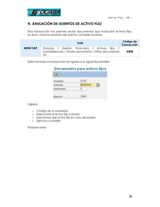 Activo Fijo - AA -

  9. ANULACIÓN DE ASIENTOS DE ACTIVO FIJO

  Esta transacción nos permite anular documentos que involucren Activos Fijos,
  es decir, hace la reversión del asiento contable anulado.

                                                                          Código de
                                        Path
                                                                         Transacción
MENÚ SAP      Finanzas / Gestión financiera / Activos fijos /
              Contabilización / Anular documento / Otros documentos         AB08
              AF

  Seleccionada la transacción se ingresa a la siguiente pantalla:




  Ingrese:

     o   Código de su sociedad.
     o   Seleccione el activo fijo a anular.
     o   Subnúmero del activo fijo en caso de poseer.
     o   Ejercicio contable.

  Presione Enter.




                                                                              35
 