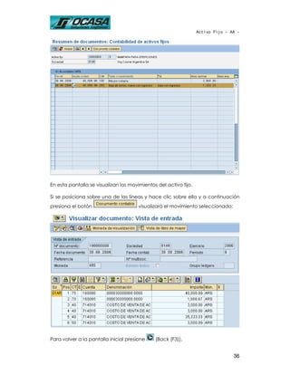 Activo Fijo - AA -




En esta pantalla se visualizan los movimientos del activo fijo.

Si se posiciona sobre una de las líneas y hace clic sobre ella y a continuación
presiona el botón                      visualizará el movimiento seleccionado:




Para volver a la pantalla inicial presione    (Back (F3)).


                                                                                 36
 