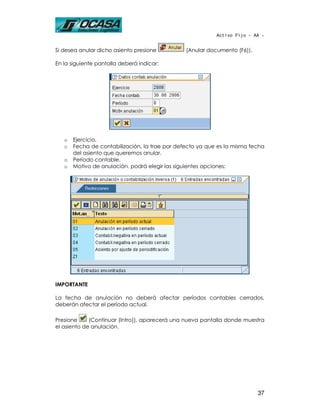 Activo Fijo - AA -


Si desea anular dicho asiento presione          (Anular documento (F6)).

En la siguiente pantalla deberá indicar:




   o   Ejercicio.
   o   Fecha de contabilización, la trae por defecto ya que es la misma fecha
       del asiento que queremos anular.
   o   Período contable.
   o   Motivo de anulación, podrá elegir las siguientes opciones:




IMPORTANTE

La fecha de anulación no deberá afectar períodos contables cerrados,
deberán afectar el período actual.

Presione     (Continuar (Intro)), aparecerá una nueva pantalla donde muestra
el asiento de anulación.




                                                                           37
 