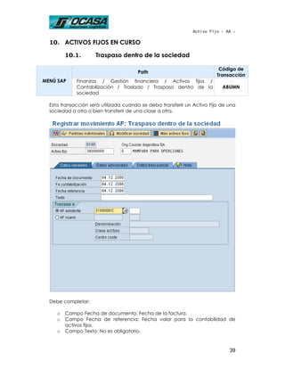 Activo Fijo - AA -

  10. ACTIVOS FIJOS EN CURSO

         10.1.       Traspaso dentro de la sociedad

                                                                          Código de
                                       Path
                                                                         Transacción
MENÚ SAP     Finanzas / Gestión financiera / Activos fijos /
             Contabilización / Traslado / Traspaso dentro de la            ABUMN
             sociedad

  Esta transacción será utilizada cuando se deba transferir un Activo Fijo de una
  sociedad a otra o bien transferir de una clase a otra.




  Debe completar:

     o   Campo Fecha de documento: Fecha de la factura.
     o   Campo Fecha de referencia: Fecha valor para la contabilidad de
         activos fijos.
     o   Campo Texto: No es obligatorio.


                                                                              39
 