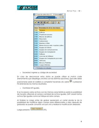 Activo Fijo - AA -




   o   Sociedad: ingrese su código de sociedad.

En caso de desconocer estos datos se puede utilizar el match code
(herramienta que despliega una lista con las distintas opciones). Para ello debe
posicionarse sobre el casillero a completar haciendo clic sobre        o presionar
F4 obteniendo los mismos resultados.

   o   Cantidad AF iguales.

Si se incorpora varios activos con las mismas características existe la posibilidad
de hacerlo utilizando el campo cantidad de activos iguales. SAP creará tantos
activos fijos iguales como se indique en este campo.

Al finalizar la carga antes de grabar aparecerá un cartel donde le da la
posibilidad de modificar algún campo para diferenciarlos o bien después de
grabados se puede consultar uno por uno y realizar la modificación deseada.


Luego presione                   (F7).




                                                                                 4
 