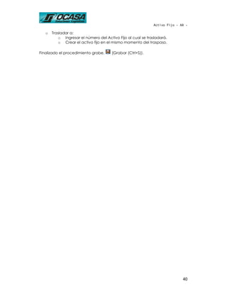 Activo Fijo - AA -

   o   Trasladar a:
           o Ingresar el número del Activo Fijo al cual se trasladará.
           o Crear el activo fijo en el mismo momento del traspaso.

Finalizado el procedimiento grabe,     (Grabar (Ctrl+S)).




                                                                             40
 