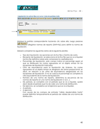 Activo Fijo - AA -




Marque la partida correspondiente haciendo clic sobre ella, luego presione
               (Registrar normas de reparto (Shift+F6)) para definir la norma de
liquidación.

Deberá completar los siguientes datos de la siguiente planilla:

   o   Tipo de imputación, las opciones son Activo Fijo o Centro de costo.
   o   Receptor de liquidación, se selecciona el Activo Fijo que se va a liquidar
       (activo fijo definitivo sobre este comenzara la capitalizacion).
   o   Porcentaje de liquidación, este campo indica el porcentaje según el
       que se distribuyen los costos agrupados en el objeto emisor en los
       receptores de liquidación indicados.
   o   Cifra de equivalencia para la liquidación de órdenes, los costes
       agrupados en el objeto emisor se desglosan de forma proporcional, es
       decir, en relación a las cifras de equivalencia desglosadas en los
       receptores de liquidación. Si no se coloca el porcentaje se completa la
       cifra equivalente de la norma de liquidación.
   o   Número de una norma de reparto, determina la secuencia de las
       normas de reparto en una norma de liquidación (1,2,3…).
   o   De período, se completa con el período que se va a liquidar, quiere
       decir desde el período que ha de valer una norma de distribución.
   o   De ejercicio, se completa con el ejercicio que se va a liquidar.
   o   A período.
   o   A ejercicio.
       Con ayuda de los campos de entrada "válido desde/válido hasta"
       puede delimitar temporalmente el período de validez de una norma de
       distribución.




                                                                              42
 
