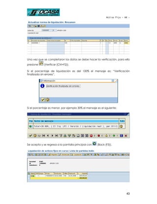 Activo Fijo - AA -




Una vez que se completaron los datos se debe hacer la verificación, para ello
presione     (Verificar (Ctrl+F2)).

Si el porcentaje de liquidación es del 100% el mensaje es: “Verificación
finalizada sin errores”.




Si el porcentaje es menor, por ejemplo 30% el mensaje es el siguiente:




Se acepta y se regresa a la pantalla principal con    (Back (F3)).




                                                                            43
 