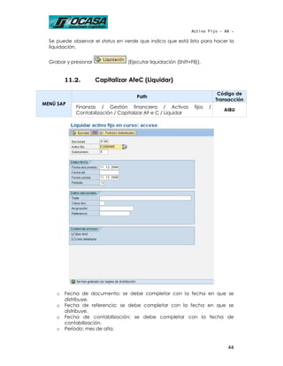 Activo Fijo - AA -

  Se puede observar el status en verde que indica que está listo para hacer la
  liquidación.


  Grabar y presionar              (Ejecutar liquidación (Shift+F8)).


         11.2.         Capitalizar AfeC (Liquidar)

                                                                             Código de
                                      Path
                                                                            Transacción
MENÚ SAP
             Finanzas / Gestión financiera / Activos            fijos   /
                                                                               AIBU
             Contabilización / Capitalizar AF e C / Liquidar




     o   Fecha de documento: se debe completar con la fecha en que se
         distribuye.
     o   Fecha de referencia: se debe completar con la fecha en que se
         distribuye.
     o   Fecha de contabilización: se debe completar con la fecha de
         contabilización.
     o   Período: mes de alta.


                                                                                44
 