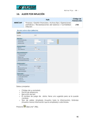 Activo Fijo - AA -

  12. AJUSTE POR INFLACIÓN

                                                                            Código de
                                       Path
                                                                           Transacción
MENÚ SAP     Finanzas / Gestión financiera / Activos fijos / Operaciones
             periódicas / Revalorizaciones del balance / Contabilizar         J1AI
             inflación




  Debe completar:

     o   Código de su sociedad.
     o   Fecha de referencia.
     o   Ejecución de test.
     o   El nombre de juego de datos, tiene uno sugerido pero se le puede
         cambiar.
     o   Tipo de salida: Ampliada (muestra toda la información), Estándar
         (muestra menos información que la ampliada) o sólo Errores.

  Presione    (Ejecutar” (F8)).




                                                                               46
 
