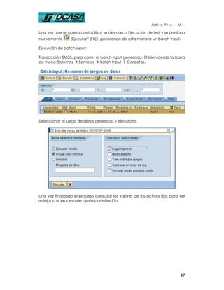 Activo Fijo - AA -

Una vez que se quiera contabilizar se desmarca Ejecución de test y se presiona
nuevamente       (Ejecutar” (F8)), generando de esta manera un batch input.

Ejecución de batch input:

Transacción SM35, para correr el batch input generado. O bien desde la barra
de menú: Sistemas   Servicios    Batch Input   Carpetas.




Seleccionar el juego de datos generado y ejecutarlo.




Una vez finalizado el proceso consultar los valores de los activos fijos para ver
reflejado el proceso de ajuste por inflación.




                                                                              47
 