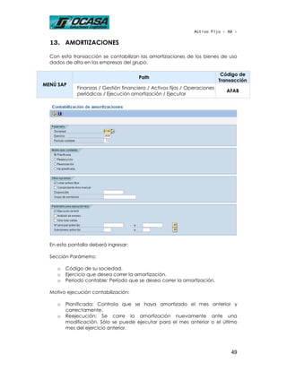 Activo Fijo - AA -

  13. AMORTIZACIONES

  Con esta transacción se contabilizan las amortizaciones de los bienes de uso
  dados de alta en las empresas del grupo.

                                                                            Código de
                                       Path
                                                                           Transacción
MENÚ SAP
             Finanzas / Gestión financiera / Activos fijos / Operaciones
                                                                              AFAB
             periódicas / Ejecución amortización / Ejecutar




  En esta pantalla deberá ingresar:

  Sección Parámetro:

     o   Código de su sociedad.
     o   Ejercicio que desea correr la amortización.
     o   Período contable: Período que se desea correr la amortización.

  Motivo ejecución contabilización:

     o   Planificada: Controla que se haya amortizado el mes anterior y
         correctamente.
     o   Reejecución: Se corre la amortización nuevamente ante una
         modificación. Sólo se puede ejecutar para el mes anterior o el último
         mes del ejercicio anterior.




                                                                               49
 