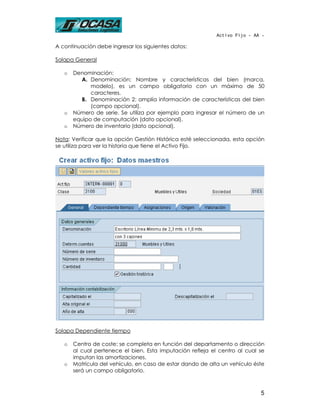 Activo Fijo - AA -

A continuación debe ingresar los siguientes datos:

Solapa General

   o   Denominación:
         A. Denominación: Nombre y características del bien (marca,
             modelo), es un campo obligatorio con un máximo de 50
             caracteres.
         B. Denominación 2: amplía información de características del bien
             (campo opcional).
   o   Número de serie. Se utiliza por ejemplo para ingresar el número de un
       equipo de computación (dato opcional).
   o   Número de inventario (dato opcional).

Nota: Verificar que la opción Gestión Histórica esté seleccionada, esta opción
se utiliza para ver la historia que tiene el Activo Fijo.




Solapa Dependiente tiempo

   o   Centro de coste: se completa en función del departamento o dirección
       al cual pertenece el bien. Esta imputación refleja el centro al cual se
       imputan las amortizaciones.
   o   Matrícula del vehículo, en caso de estar dando de alta un vehículo éste
       será un campo obligatorio.



                                                                            5
 