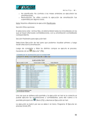 Activo Fijo - AA -

   o   No planificada: No controla si los meses anteriores se ejecutaron las
       amortizaciones.
   o   Reanudación: Se utiliza cuando la ejecución de amortización fue
       suspendida por alguna causa.

Nota: Nosotros utilizaremos le ejecución Planificada.

Sección Otras opciones:

Si selecciona Listar Activos Fijos, el sistema listará todos los inmovilizados en los
que se hayan efectuado contabilizaciones, con su amortización contabilizada
correspondiente.

Sección Parámetro para ejecución test:

Seleccione Ejecución de test para que podamos visualizar primero y luego
recién efectuar la amortización.

Luego de completar y tildar los distintos campos se ejecuta el proceso,
haciendo clic en      (Ejecutar” (F8)).




Una vez que se obtiene esta pantalla y la ejecución en test es la correcta se
puede ejecutar las amortizaciones y contabilizarlas, para ello vuelva a la
pantalla principal con      (Back (F3)) y desmarcar Ejecución en test.

La ejecución es batch por eso se debe ir al menú, Programa              Ejecutar en
proceso fondo (F9).




                                                                                  50
 