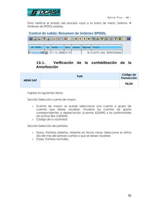 Activo Fijo - AA -

  Para verificar el estado del proceso vaya a la barra de menú: Sistema
  Ordenes de SPOOL propias.




         13.1.    Verificación         de     la   contabilización      de     la
         Amortización

                                                                          Código de
                                       Path
                                                                         Transacción
MENÚ SAP
                                                                             FBL3N


  Ingrese los siguientes datos:

  Sección Selección cuenta de mayor:

     o   Cuenta de mayor: se puede seleccionar una cuenta o grupo de
         cuentas que desee visualizar. Visualice las cuentas de gastos
         correspondientes a depreciación (cuentas 625XXX) y las patrimoniales
         de activos fijos (160XXX).
     o   Código de su sociedad.

  Sección Selección de partidas:

     o   Status, Partidas abiertas, Abiertas en fecha clave: Seleccione el último
         día del mes del periodo corrido o que se desee visualizar.
     o   Clase, Partidas normales.




                                                                              52
 
