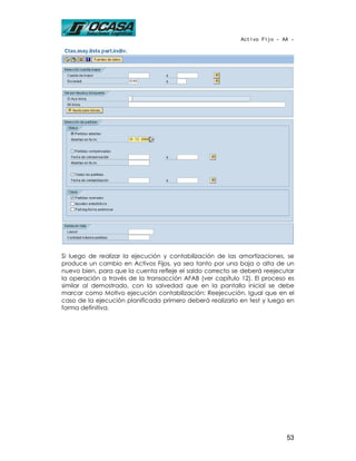 Activo Fijo - AA -




Si luego de realizar la ejecución y contabilización de las amortizaciones, se
produce un cambio en Activos Fijos, ya sea tanto por una baja o alta de un
nuevo bien, para que la cuenta refleje el saldo correcto se deberá reejecutar
la operación a través de la transacción AFAB (ver capítulo 12). El proceso es
similar al demostrado, con la salvedad que en la pantalla inicial se debe
marcar como Motivo ejecución contabilización: Reejecución. Igual que en el
caso de la ejecución planificada primero deberá realizarlo en test y luego en
forma definitiva.




                                                                          53
 