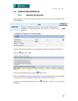Activo Fijo - AA -

  14. OPERACIONES PERIÓDICAS

        14.1.         Apertura de ejercicio

  Este programa realiza el cambio de ejercicio técnico en la contabilidad de
  contabilizados.

                                                                             Código de
                                           Path
                                                                            Transacción
MENÚ SAP      Finanzas / Gestión financiera / Activos fijos / Operaciones
              periódicas / Revalorizaciones del balance / Cambio de           AJRW
              ejercicio




  Ingrese código de sociedad, nuevo ejercicio y seleccione Ejecución de test.

  Presione     (Ejecutar” (F8)).




  Vuelva a la pantalla inicial, presione     (Back (F3)).

  Para correrlo definitivo deberá desmarcar la opción Ejecución de test y dirigirse
  a la barra de menú: Programa      Ejecutar en proceso fondo (F9).

  Si intenta ejecutarlo directamente con          (Ejecutar” (F8)) le va a dar este
  mensaje.




                                                                                55
 