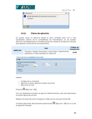Activo Fijo - AA -




         14.2.         Cierre de ejercicio

  Se puede cerrar un ejercicio desde la vista contable para una o más
  sociedades. Dentro de la contabilidad de inmovilizados, no se pueden
  efectuar contabilizaciones ni modificaciones de valores en el ejercicio cerrado
  (por ejemplo, recalcular las amortizaciones).

                                                                                 Código de
                                           Path
                                                                                Transacción
MENÚ SAP
              Finanzas / Gestión financiera / Activos fijos / Operaciones
                                                                                    AJAB
              periódicas / Cierre de ejercicio / Ejecutar




  Ingrese:

     o   Código de su sociedad.
     o   Ejercicio a cerrar, ejercicio anterior al actual.
     o   Ejecución en test.

  Presione     (Ejecutar” (F8)).

  Una vez finalizada la prueba se ejecuta definitivamente, para ello desmarque
  la opción Ejecución en test.

  Diríjase a la barra de menú: Programa       Ejecutar en proceso fondo (F9).

  Si intenta ejecutarlo directamente presionando             (Ejecutar” (F8)) le va a dar
  el siguiente mensaje:



                                                                                      56
 