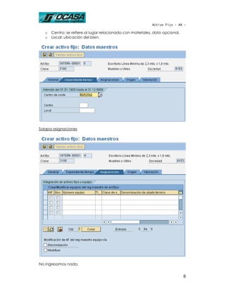 Activo Fijo - AA -

   o   Centro: se refiere al lugar relacionado con materiales, dato opcional.
   o   Local: ubicación del bien.




Solapa asignaciones




No ingresamos nada.


                                                                                6
 