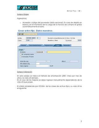 Activo Fijo - AA -

Solapa Origen

Ingresamos:

   o   Acreedor: código del proveedor (dato opcional). En caso de dejarlo en
       blanco, en el momento de la carga de la factura de compra se graba
       automáticamente el dato.




Solapa Valoración

En esta solapa se indica el método de amortización (Z001: línea por mes de
alta) y la vida útil del bien.
En el caso de las mejoras se debe ingresar manualmente dependiendo de la
vida útil que posee.

El criterio establecido por OCASA de las clases de activos fijos y su vida útil es
el siguiente:




                                                                                7
 