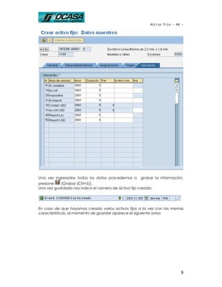 Activo Fijo - AA -




Una vez ingresados todos los datos procedemos a       grabar la información,
presione   (Grabar (Ctrl+S)).
Una vez guardado nos indica el número de activo fijo creado:




En caso de que hayamos creado varios activos fijos a la vez con las mismas
características, al momento de guardar aparece el siguiente aviso:




                                                                           9
 