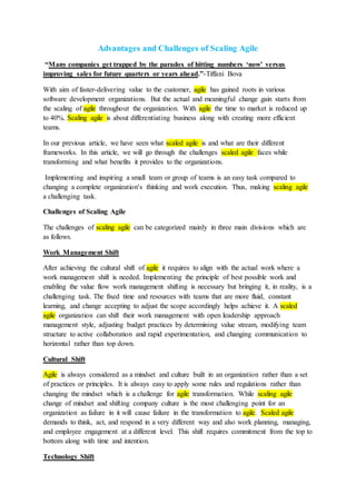 Advantages and Challenges of Scaling Agile
“Many companies get trapped by the paradox of hitting numbers ‘now’ versus
improving sales for future quarters or years ahead.”-Tiffani Bova
With aim of faster-delivering value to the customer, agile has gained roots in various
software development organizations. But the actual and meaningful change gain starts from
the scaling of agile throughout the organization. With agile the time to market is reduced up
to 40%. Scaling agile is about differentiating business along with creating more efficient
teams.
In our previous article, we have seen what scaled agile is and what are their different
frameworks. In this article, we will go through the challenges scaled agile faces while
transforming and what benefits it provides to the organizations.
Implementing and inspiring a small team or group of teams is an easy task compared to
changing a complete organization's thinking and work execution. Thus, making scaling agile
a challenging task.
Challenges of Scaling Agile
The challenges of scaling agile can be categorized mainly in three main divisions which are
as follows.
Work Management Shift
After achieving the cultural shift of agile it requires to align with the actual work where a
work management shift is needed. Implementing the principle of best possible work and
enabling the value flow work management shifting is necessary but bringing it, in reality, is a
challenging task. The fixed time and resources with teams that are more fluid, constant
learning, and change accepting to adjust the scope accordingly helps achieve it. A scaled
agile organization can shift their work management with open leadership approach
management style, adjusting budget practices by determining value stream, modifying team
structure to active collaboration and rapid experimentation, and changing communication to
horizontal rather than top down.
Cultural Shift
Agile is always considered as a mindset and culture built in an organization rather than a set
of practices or principles. It is always easy to apply some rules and regulations rather than
changing the mindset which is a challenge for agile transformation. While scaling agile
change of mindset and shifting company culture is the most challenging point for an
organization as failure in it will cause failure in the transformation to agile. Scaled agile
demands to think, act, and respond in a very different way and also work planning, managing,
and employee engagement at a different level. This shift requires commitment from the top to
bottom along with time and intention.
Technology Shift
 