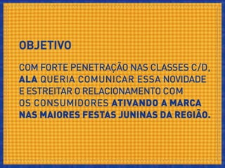 OBJETIVO
Com forte penetração nas classes C/D, Ala queria comunicar essa
novidade e estreitar o relacionamento com os consumidores nas
maiores Festas Juninas da região.
 