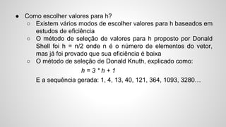 ● Como escolher valores para h?
○ Existem vários modos de escolher valores para h baseados em
estudos de eficiência
○ O método de seleção de valores para h proposto por Donald
Shell foi h = n/2 onde n é o número de elementos do vetor,
mas já foi provado que sua eficiência é baixa
○ O método de seleção de Donald Knuth, explicado como:
h = 3 * h + 1
E a sequência gerada: 1, 4, 13, 40, 121, 364, 1093, 3280…
 