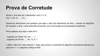 Prova de Corretude
Sendo L uma lista de n elementos, com n >= 0:
L[n] = { e0, e1, …, en }
Queremos demonstrar que qualquer que seja o valor dos elementos da lista L, através do algoritmo
de inserção, a lista L será ordenada de acordo com uma função de comparação predefinida.
Para qualquer que seja o valor de h:
- sugerido por Shell: n/2, n/4, …, 1
- sugerido por Knuth: …, 40, 13, 4, 1
o último valor de h será sempre 1, logo, para provar a corretude do algoritmo precisamos apenas que
para em h = 1 o algoritmo esteja correto.
 