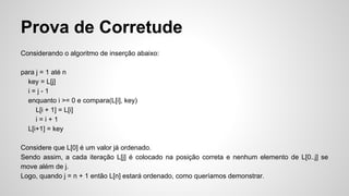 Prova de Corretude
Considerando o algoritmo de inserção abaixo:
para j = 1 até n
key = L[j]
i = j - 1
enquanto i >= 0 e compara(L[i], key)
L[i + 1] = L[i]
i = i + 1
L[i+1] = key
Considere que L[0] é um valor já ordenado.
Sendo assim, a cada iteração L[j] é colocado na posição correta e nenhum elemento de L[0..j] se
move além de j.
Logo, quando j = n + 1 então L[n] estará ordenado, como queríamos demonstrar.
 