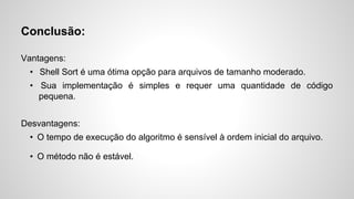 Conclusão:
Vantagens:
•  Shell Sort é uma ótima opção para arquivos de tamanho moderado.
•  Sua implementação é simples e requer uma quantidade de código
pequena.
Desvantagens:
•  O tempo de execução do algoritmo é sensível à ordem inicial do arquivo.
•  O método não é estável.
 