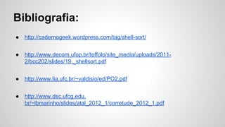 Bibliografia:
● http://cadernogeek.wordpress.com/tag/shell-sort/
● http://www.decom.ufop.br/toffolo/site_media/uploads/2011-
2/bcc202/slides/19._shellsort.pdf
● http://www.lia.ufc.br/~valdisio/ed/PO2.pdf
● http://www.dsc.ufcg.edu.
br/~lbmarinho/slides/atal_2012_1/corretude_2012_1.pdf
 